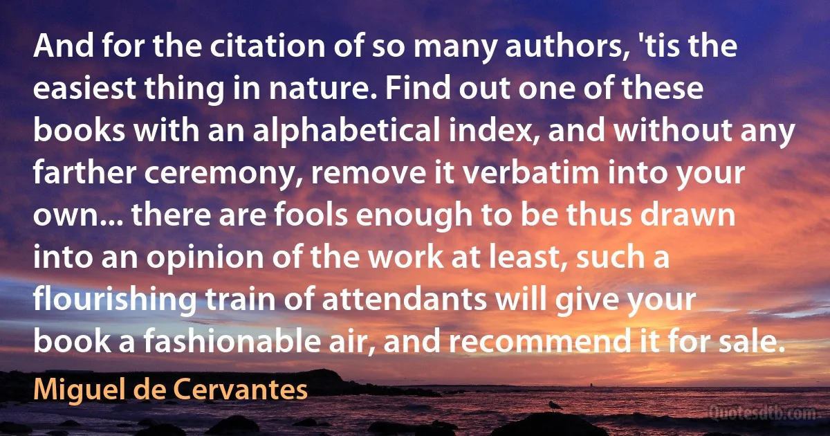 And for the citation of so many authors, 'tis the easiest thing in nature. Find out one of these books with an alphabetical index, and without any farther ceremony, remove it verbatim into your own... there are fools enough to be thus drawn into an opinion of the work at least, such a flourishing train of attendants will give your book a fashionable air, and recommend it for sale. (Miguel de Cervantes)