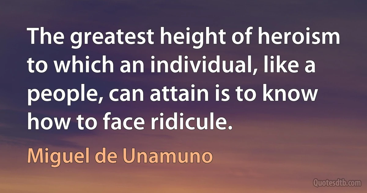 The greatest height of heroism to which an individual, like a people, can attain is to know how to face ridicule. (Miguel de Unamuno)