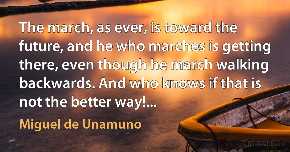 The march, as ever, is toward the future, and he who marches is getting there, even though he march walking backwards. And who knows if that is not the better way!... (Miguel de Unamuno)