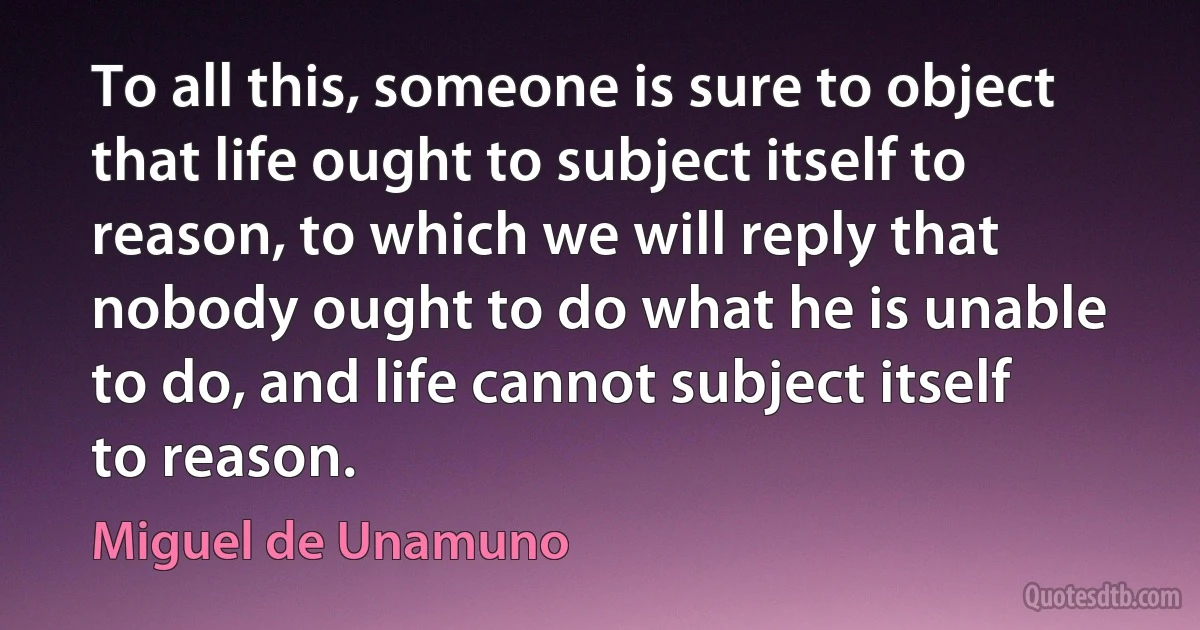 To all this, someone is sure to object that life ought to subject itself to reason, to which we will reply that nobody ought to do what he is unable to do, and life cannot subject itself to reason. (Miguel de Unamuno)