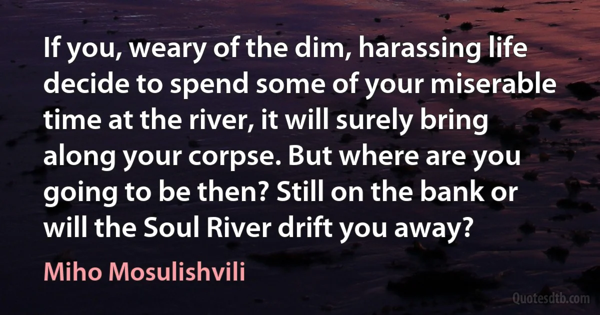 If you, weary of the dim, harassing life decide to spend some of your miserable time at the river, it will surely bring along your corpse. But where are you going to be then? Still on the bank or will the Soul River drift you away? (Miho Mosulishvili)