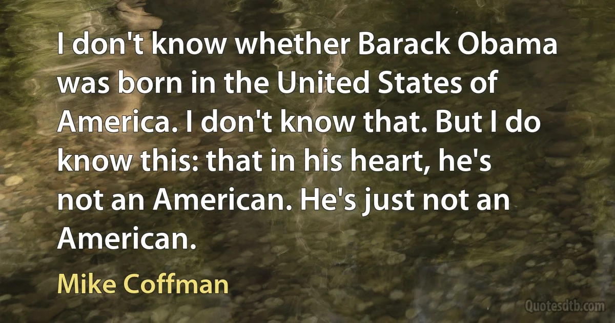 I don't know whether Barack Obama was born in the United States of America. I don't know that. But I do know this: that in his heart, he's not an American. He's just not an American. (Mike Coffman)