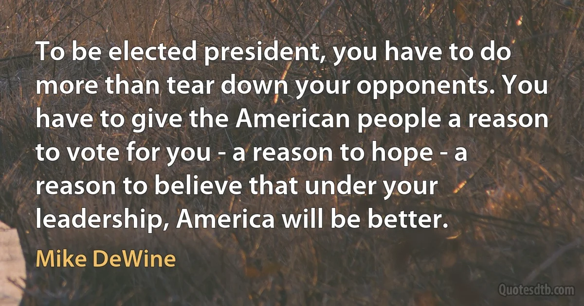 To be elected president, you have to do more than tear down your opponents. You have to give the American people a reason to vote for you - a reason to hope - a reason to believe that under your leadership, America will be better. (Mike DeWine)