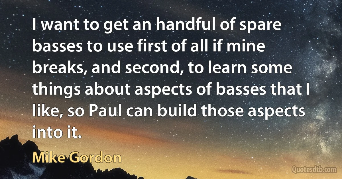 I want to get an handful of spare basses to use first of all if mine breaks, and second, to learn some things about aspects of basses that I like, so Paul can build those aspects into it. (Mike Gordon)