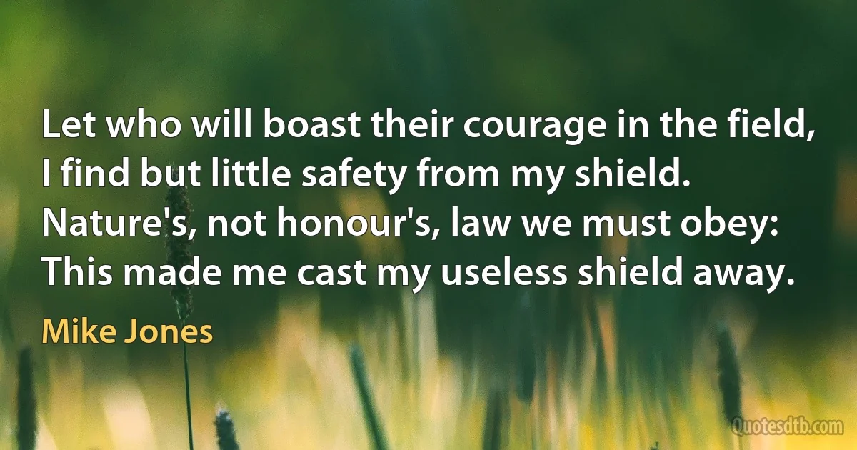 Let who will boast their courage in the field,
I find but little safety from my shield.
Nature's, not honour's, law we must obey:
This made me cast my useless shield away. (Mike Jones)