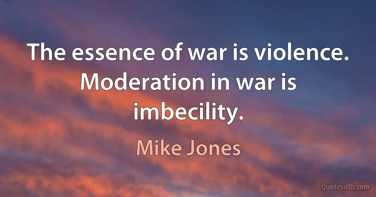 The essence of war is violence. Moderation in war is imbecility. (Mike Jones)