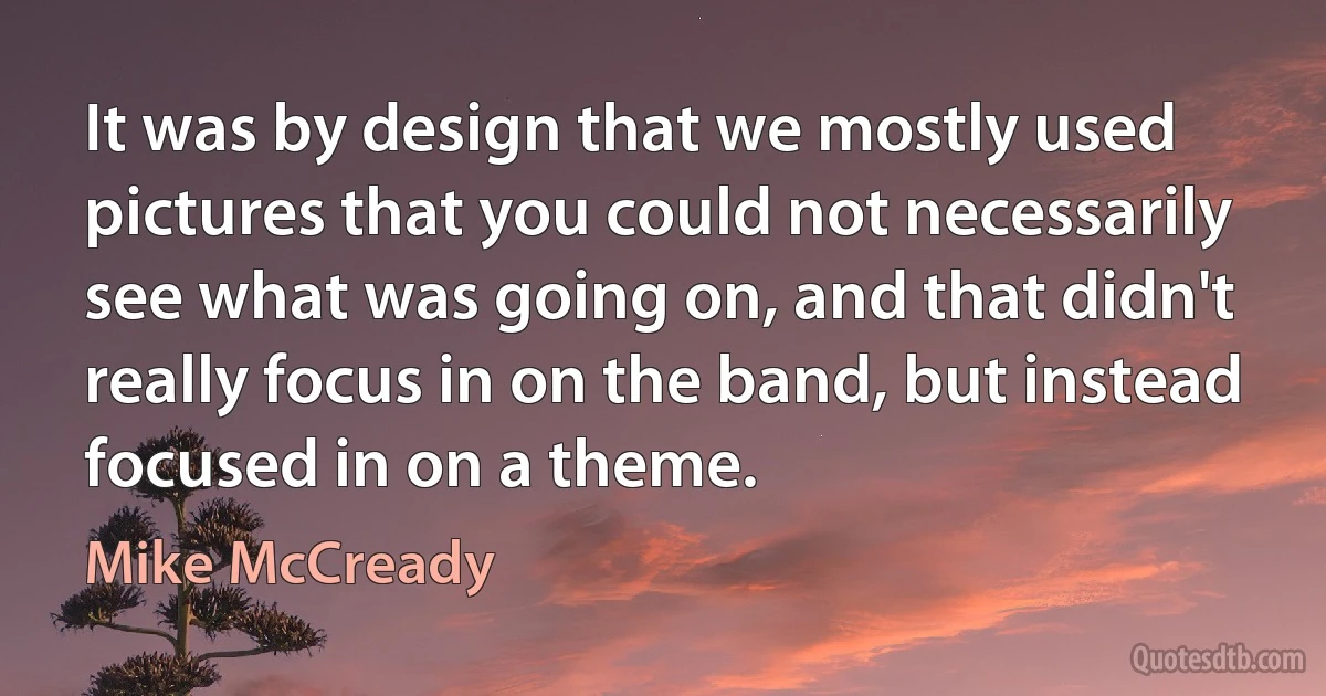 It was by design that we mostly used pictures that you could not necessarily see what was going on, and that didn't really focus in on the band, but instead focused in on a theme. (Mike McCready)