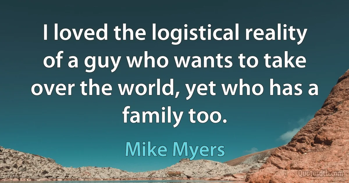 I loved the logistical reality of a guy who wants to take over the world, yet who has a family too. (Mike Myers)