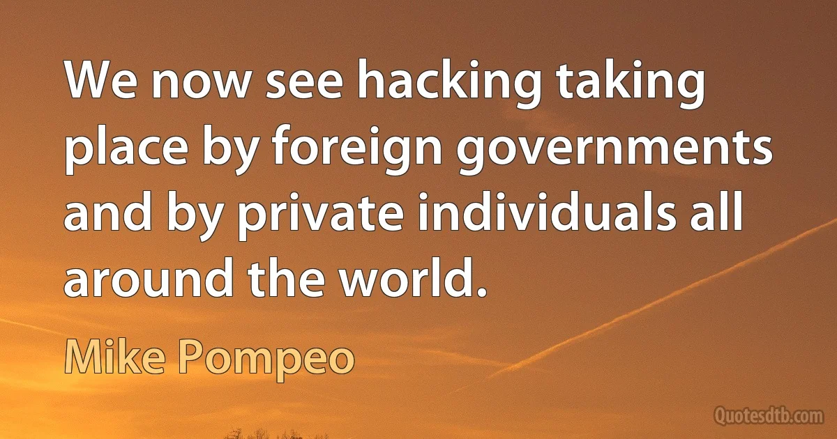 We now see hacking taking place by foreign governments and by private individuals all around the world. (Mike Pompeo)