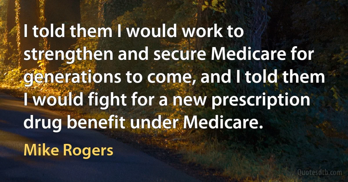 I told them I would work to strengthen and secure Medicare for generations to come, and I told them I would fight for a new prescription drug benefit under Medicare. (Mike Rogers)