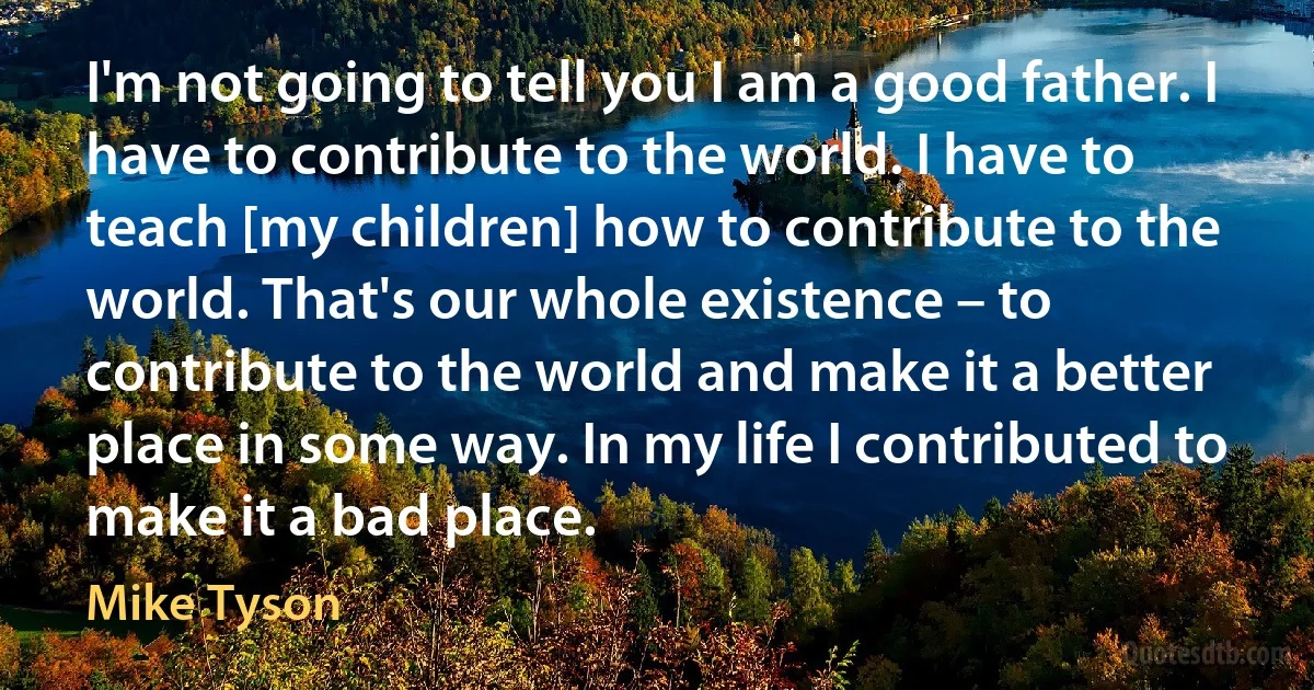 I'm not going to tell you I am a good father. I have to contribute to the world. I have to teach [my children] how to contribute to the world. That's our whole existence – to contribute to the world and make it a better place in some way. In my life I contributed to make it a bad place. (Mike Tyson)