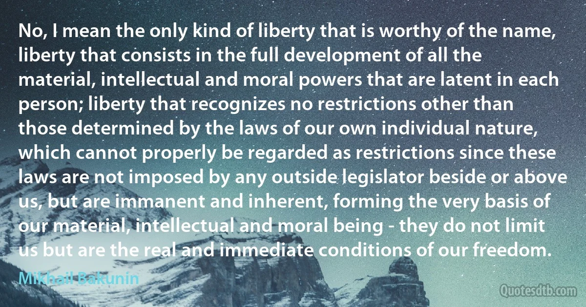 No, I mean the only kind of liberty that is worthy of the name, liberty that consists in the full development of all the material, intellectual and moral powers that are latent in each person; liberty that recognizes no restrictions other than those determined by the laws of our own individual nature, which cannot properly be regarded as restrictions since these laws are not imposed by any outside legislator beside or above us, but are immanent and inherent, forming the very basis of our material, intellectual and moral being - they do not limit us but are the real and immediate conditions of our freedom. (Mikhail Bakunin)