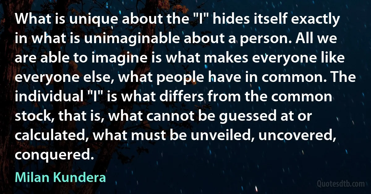 What is unique about the "I" hides itself exactly in what is unimaginable about a person. All we are able to imagine is what makes everyone like everyone else, what people have in common. The individual "I" is what differs from the common stock, that is, what cannot be guessed at or calculated, what must be unveiled, uncovered, conquered. (Milan Kundera)