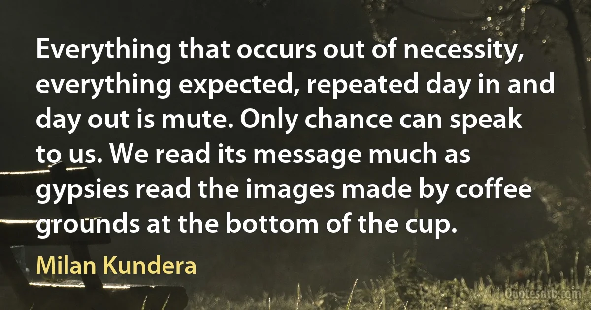 Everything that occurs out of necessity, everything expected, repeated day in and day out is mute. Only chance can speak to us. We read its message much as gypsies read the images made by coffee grounds at the bottom of the cup. (Milan Kundera)