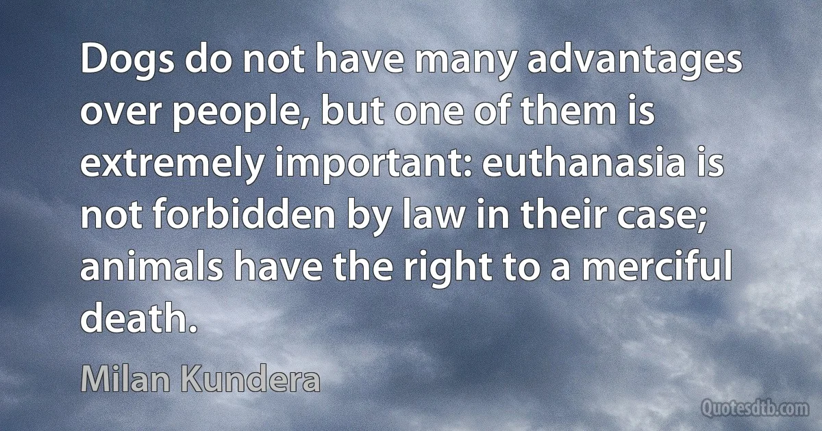 Dogs do not have many advantages over people, but one of them is extremely important: euthanasia is not forbidden by law in their case; animals have the right to a merciful death. (Milan Kundera)