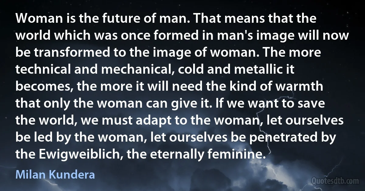 Woman is the future of man. That means that the world which was once formed in man's image will now be transformed to the image of woman. The more technical and mechanical, cold and metallic it becomes, the more it will need the kind of warmth that only the woman can give it. If we want to save the world, we must adapt to the woman, let ourselves be led by the woman, let ourselves be penetrated by the Ewigweiblich, the eternally feminine. (Milan Kundera)