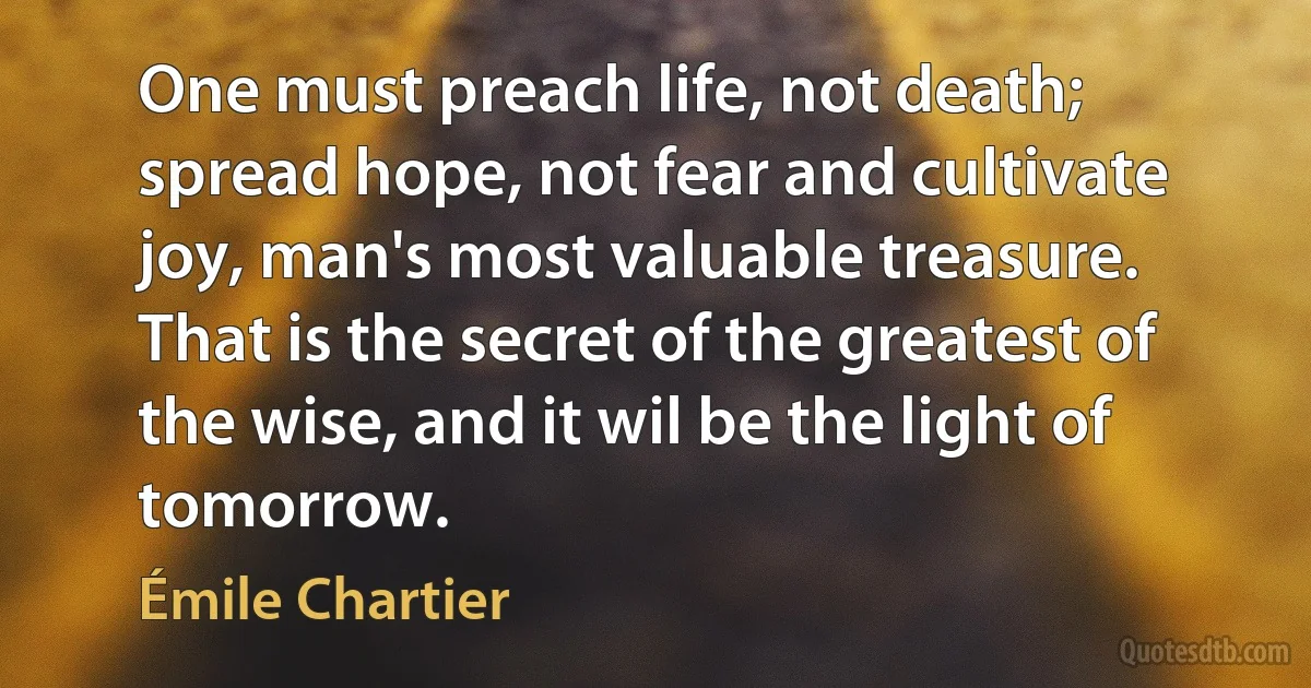 One must preach life, not death; spread hope, not fear and cultivate joy, man's most valuable treasure. That is the secret of the greatest of the wise, and it wil be the light of tomorrow. (Émile Chartier)