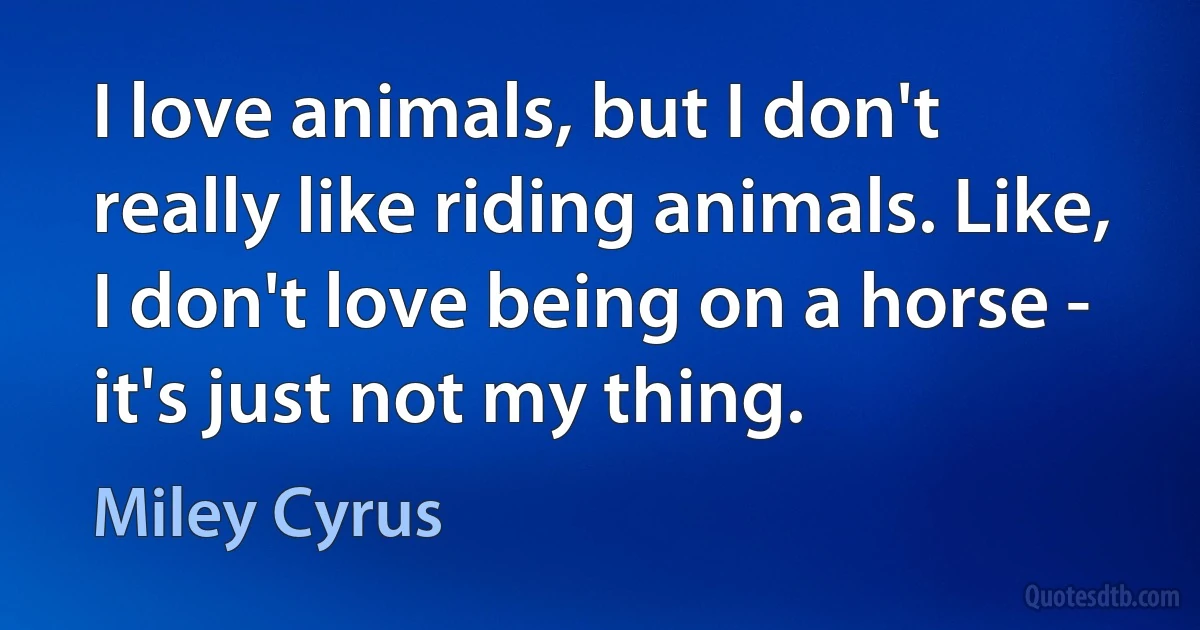 I love animals, but I don't really like riding animals. Like, I don't love being on a horse - it's just not my thing. (Miley Cyrus)