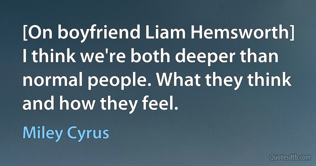 [On boyfriend Liam Hemsworth] I think we're both deeper than normal people. What they think and how they feel. (Miley Cyrus)