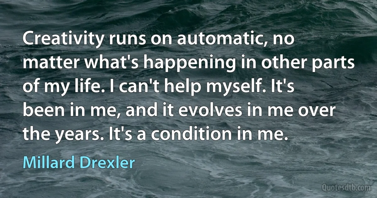 Creativity runs on automatic, no matter what's happening in other parts of my life. I can't help myself. It's been in me, and it evolves in me over the years. It's a condition in me. (Millard Drexler)