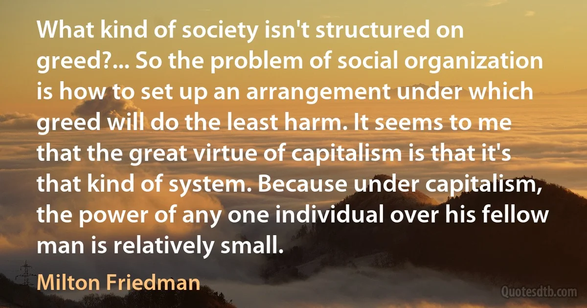 What kind of society isn't structured on greed?... So the problem of social organization is how to set up an arrangement under which greed will do the least harm. It seems to me that the great virtue of capitalism is that it's that kind of system. Because under capitalism, the power of any one individual over his fellow man is relatively small. (Milton Friedman)