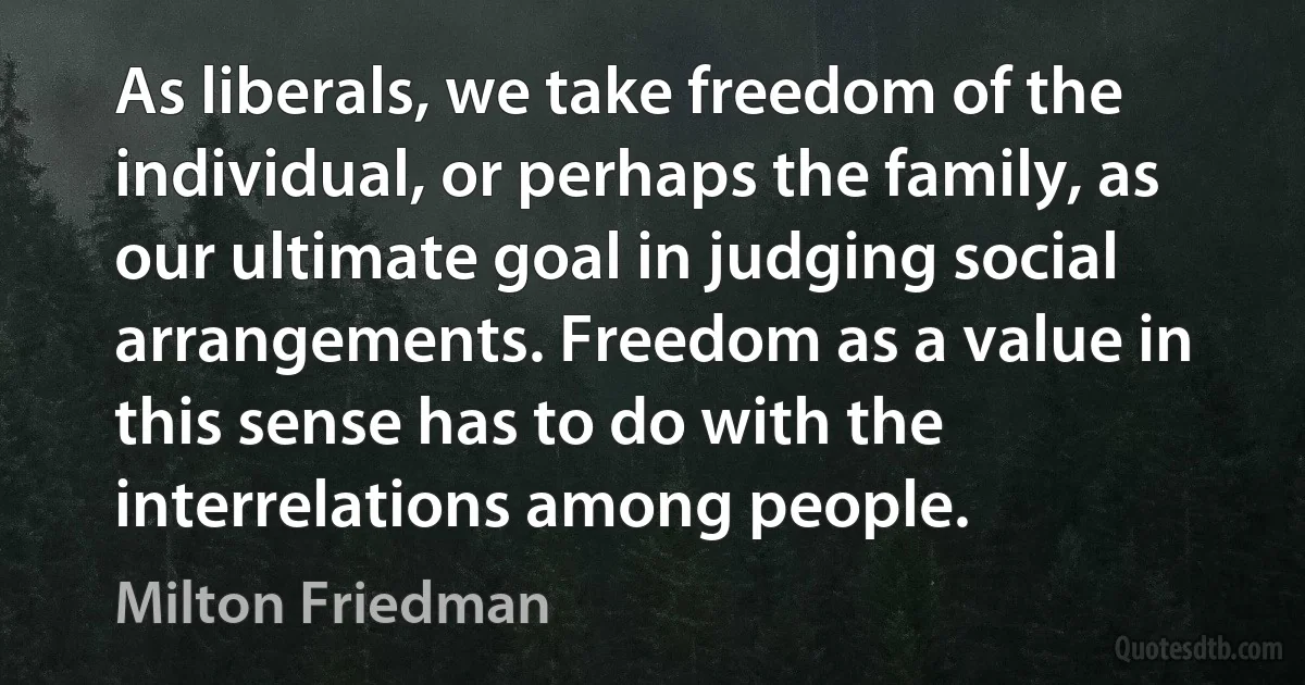 As liberals, we take freedom of the individual, or perhaps the family, as our ultimate goal in judging social arrangements. Freedom as a value in this sense has to do with the interrelations among people. (Milton Friedman)