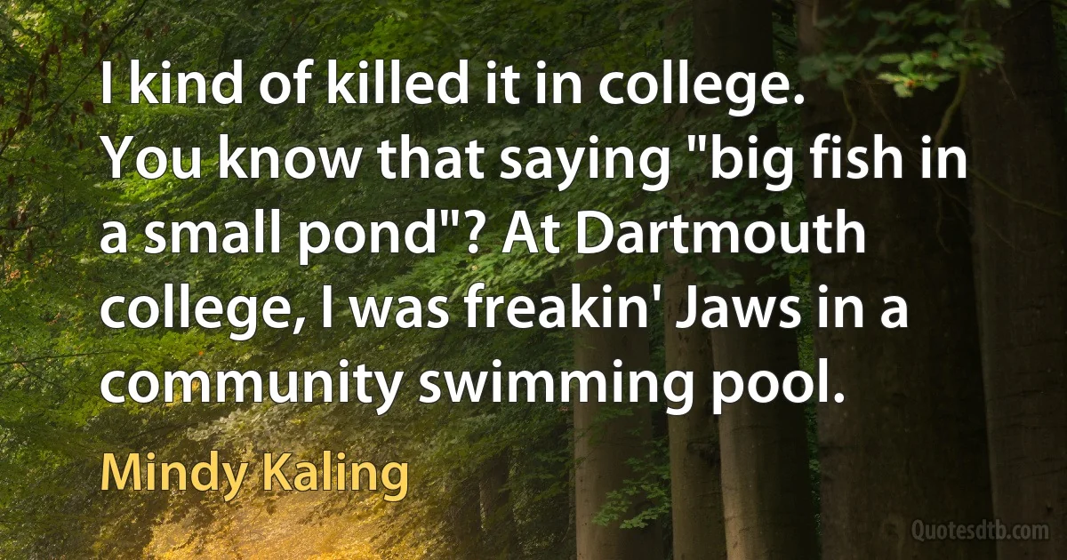 I kind of killed it in college. You know that saying "big fish in a small pond"? At Dartmouth college, I was freakin' Jaws in a community swimming pool. (Mindy Kaling)