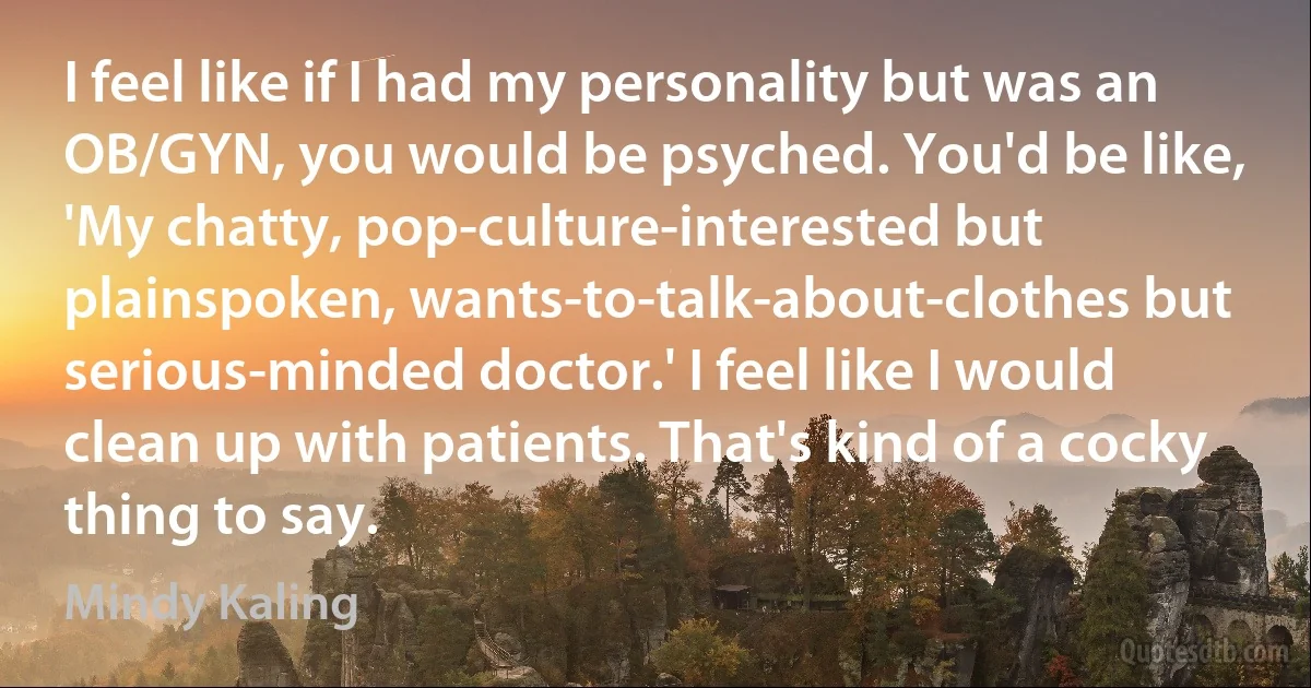 I feel like if I had my personality but was an OB/GYN, you would be psyched. You'd be like, 'My chatty, pop-culture-interested but plainspoken, wants-to-talk-about-clothes but serious-minded doctor.' I feel like I would clean up with patients. That's kind of a cocky thing to say. (Mindy Kaling)