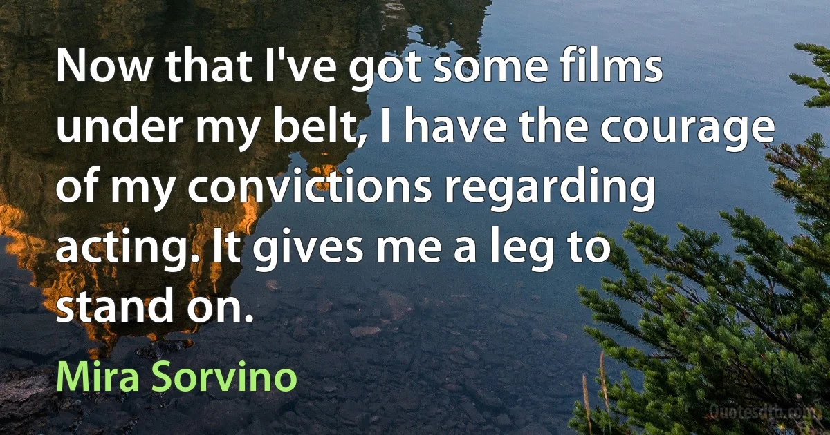 Now that I've got some films under my belt, I have the courage of my convictions regarding acting. It gives me a leg to stand on. (Mira Sorvino)