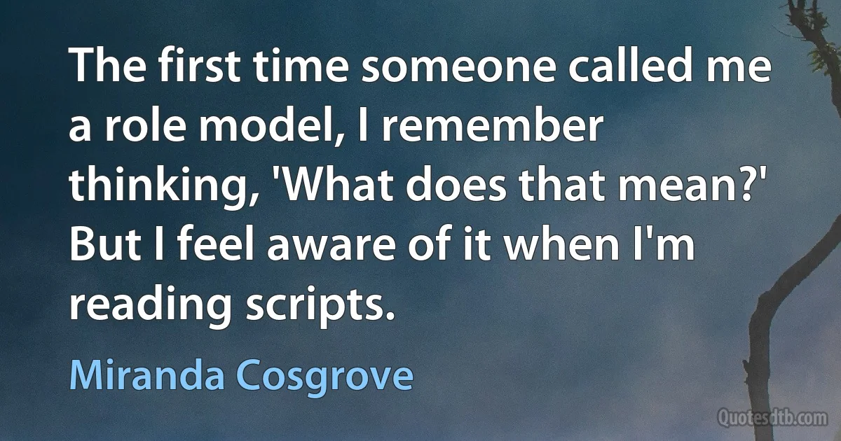 The first time someone called me a role model, I remember thinking, 'What does that mean?' But I feel aware of it when I'm reading scripts. (Miranda Cosgrove)