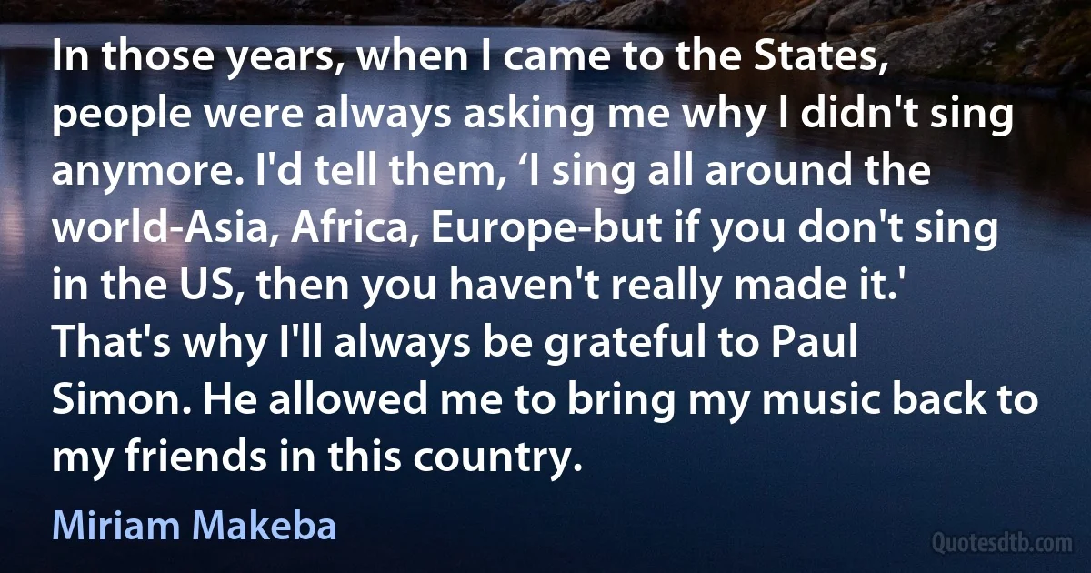 In those years, when I came to the States, people were always asking me why I didn't sing anymore. I'd tell them, ‘I sing all around the world-Asia, Africa, Europe-but if you don't sing in the US, then you haven't really made it.' That's why I'll always be grateful to Paul Simon. He allowed me to bring my music back to my friends in this country. (Miriam Makeba)