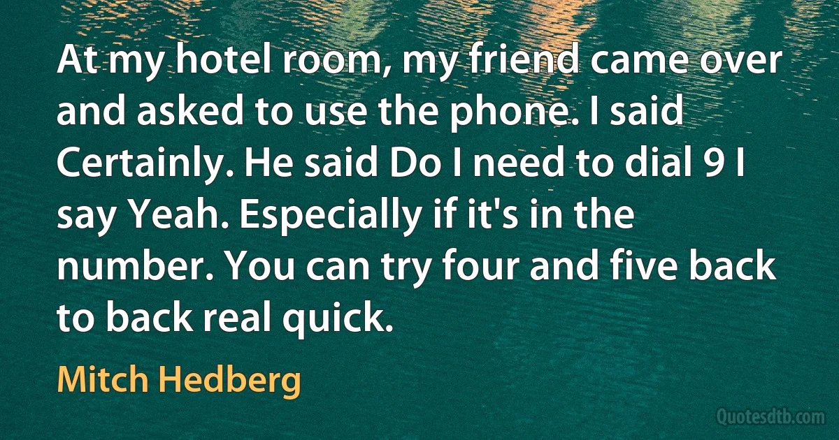 At my hotel room, my friend came over and asked to use the phone. I said Certainly. He said Do I need to dial 9 I say Yeah. Especially if it's in the number. You can try four and five back to back real quick. (Mitch Hedberg)