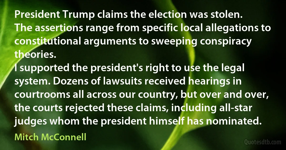 President Trump claims the election was stolen.
The assertions range from specific local allegations to constitutional arguments to sweeping conspiracy theories.
I supported the president's right to use the legal system. Dozens of lawsuits received hearings in courtrooms all across our country, but over and over, the courts rejected these claims, including all-star judges whom the president himself has nominated. (Mitch McConnell)