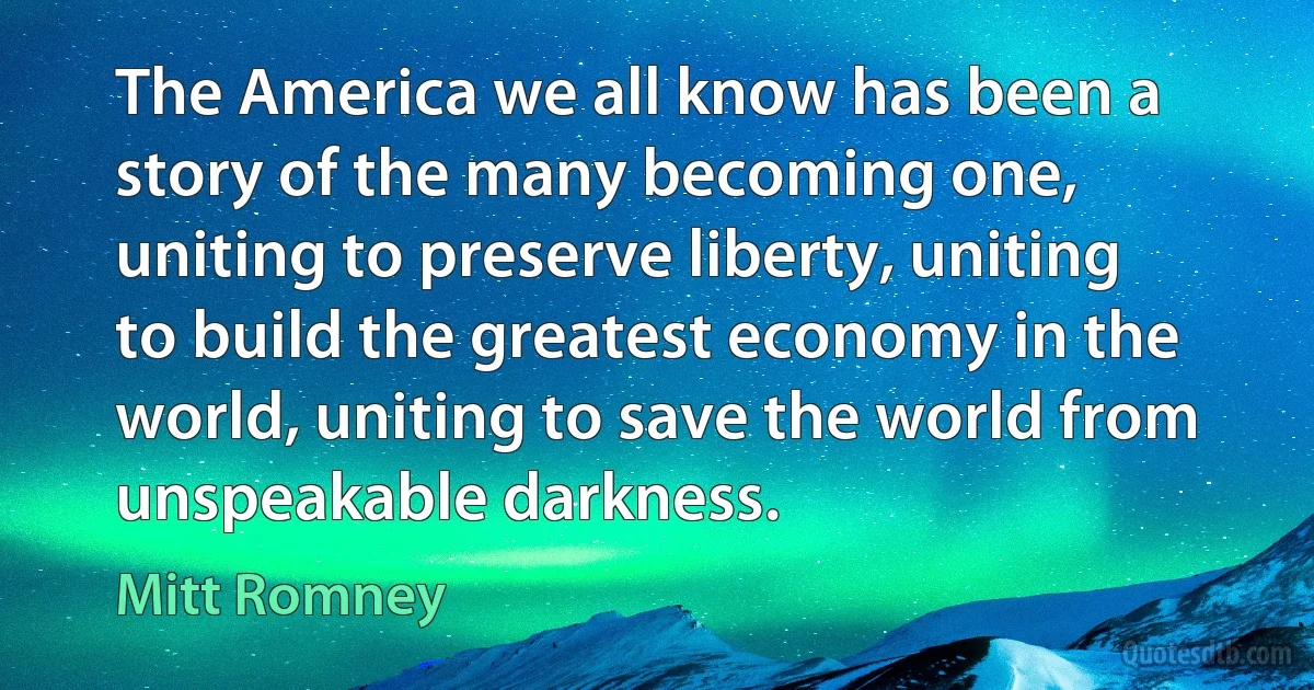 The America we all know has been a story of the many becoming one, uniting to preserve liberty, uniting to build the greatest economy in the world, uniting to save the world from unspeakable darkness. (Mitt Romney)