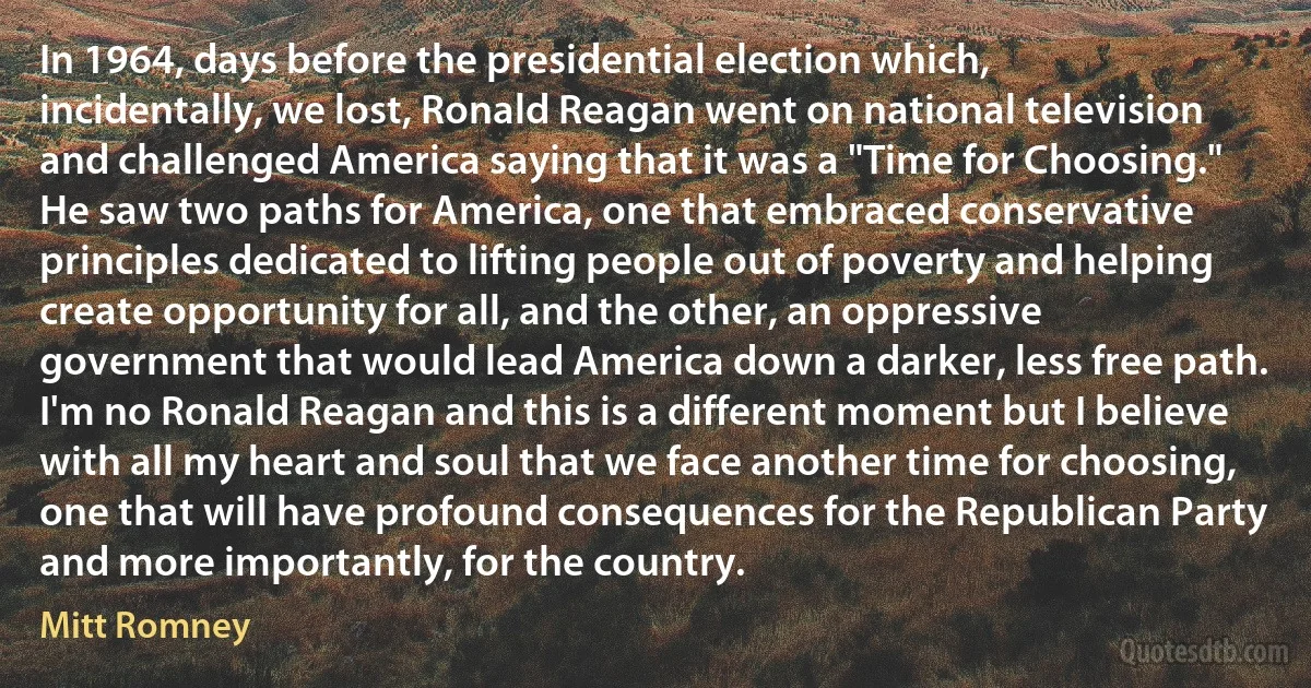 In 1964, days before the presidential election which, incidentally, we lost, Ronald Reagan went on national television and challenged America saying that it was a "Time for Choosing." He saw two paths for America, one that embraced conservative principles dedicated to lifting people out of poverty and helping create opportunity for all, and the other, an oppressive government that would lead America down a darker, less free path. I'm no Ronald Reagan and this is a different moment but I believe with all my heart and soul that we face another time for choosing, one that will have profound consequences for the Republican Party and more importantly, for the country. (Mitt Romney)