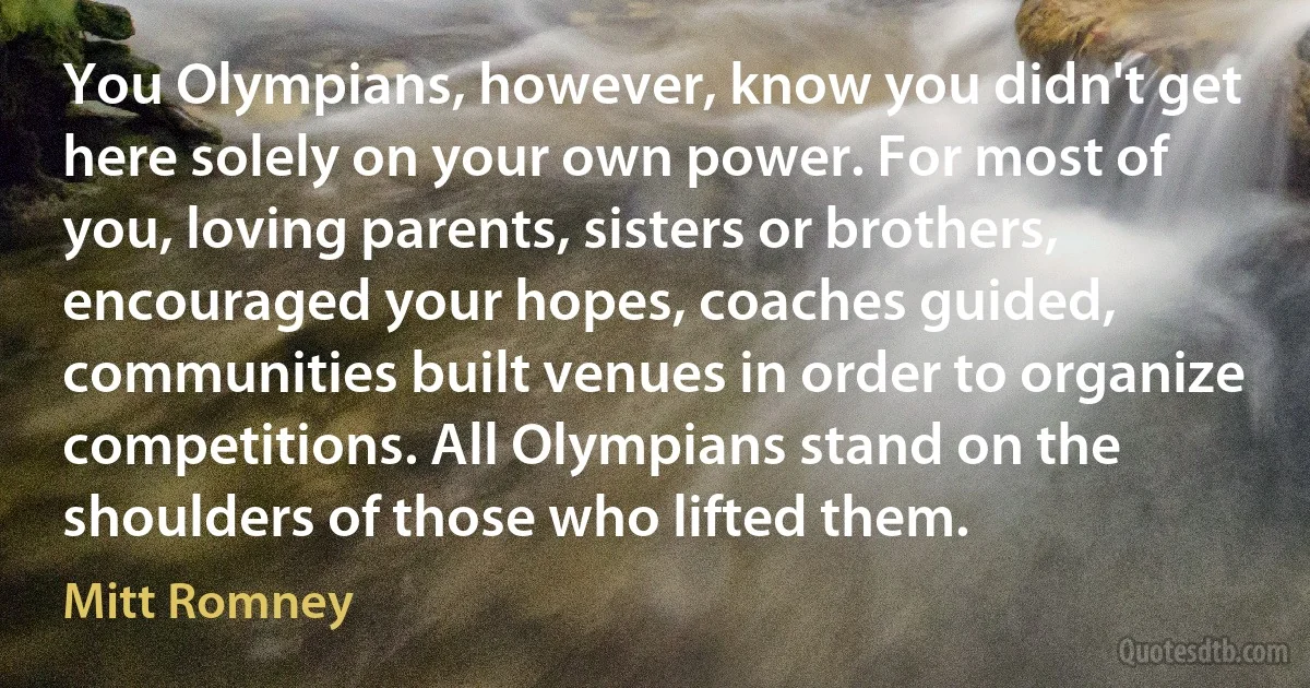 You Olympians, however, know you didn't get here solely on your own power. For most of you, loving parents, sisters or brothers, encouraged your hopes, coaches guided, communities built venues in order to organize competitions. All Olympians stand on the shoulders of those who lifted them. (Mitt Romney)