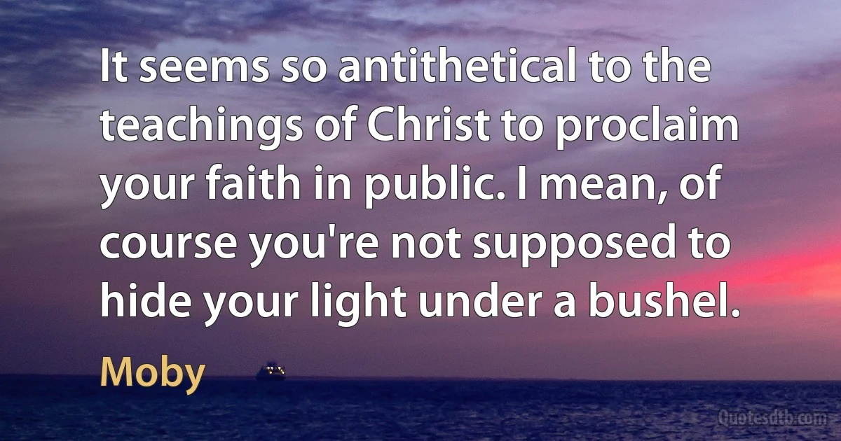 It seems so antithetical to the teachings of Christ to proclaim your faith in public. I mean, of course you're not supposed to hide your light under a bushel. (Moby)