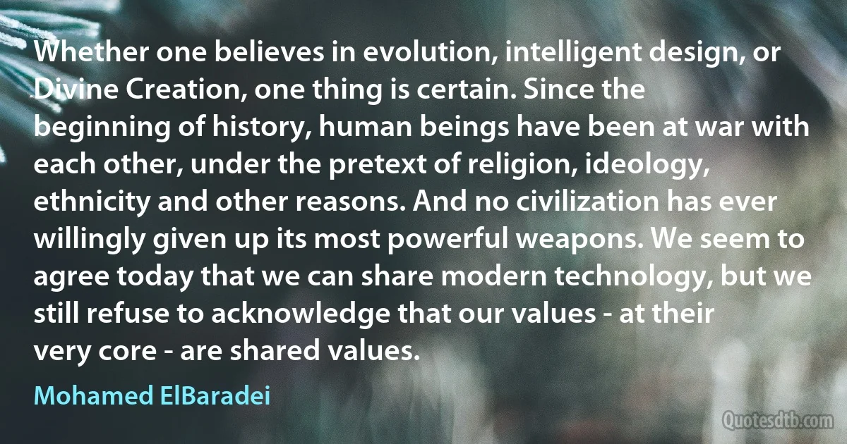 Whether one believes in evolution, intelligent design, or Divine Creation, one thing is certain. Since the beginning of history, human beings have been at war with each other, under the pretext of religion, ideology, ethnicity and other reasons. And no civilization has ever willingly given up its most powerful weapons. We seem to agree today that we can share modern technology, but we still refuse to acknowledge that our values - at their very core - are shared values. (Mohamed ElBaradei)