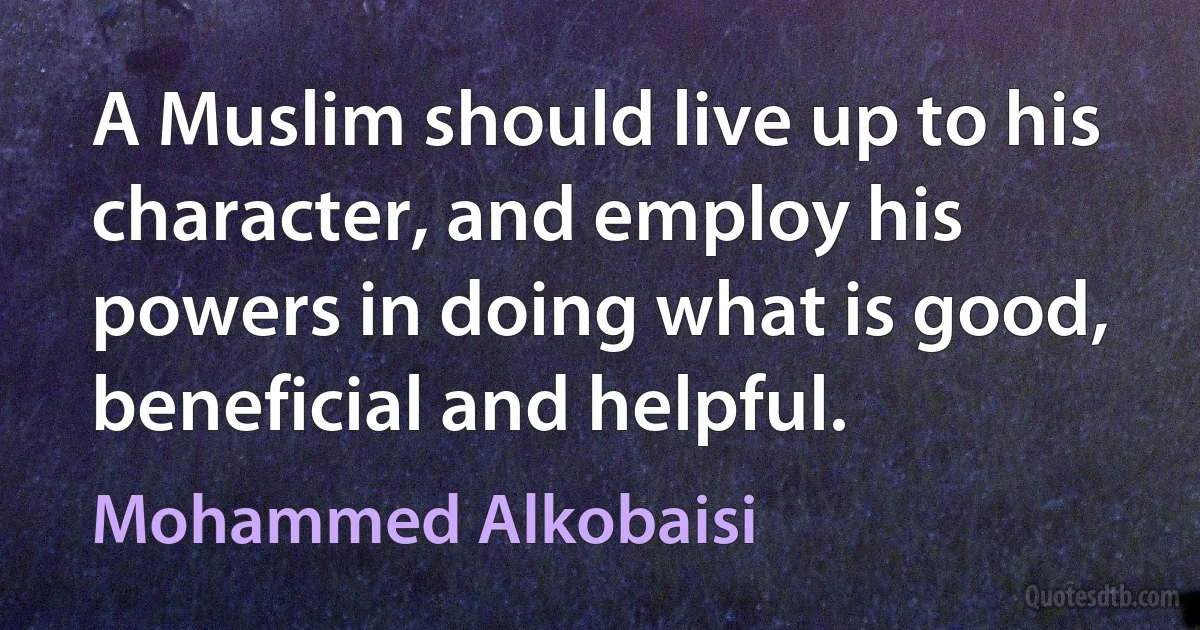 A Muslim should live up to his character, and employ his powers in doing what is good, beneficial and helpful. (Mohammed Alkobaisi)