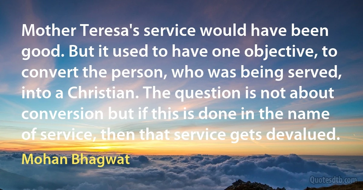 Mother Teresa's service would have been good. But it used to have one objective, to convert the person, who was being served, into a Christian. The question is not about conversion but if this is done in the name of service, then that service gets devalued. (Mohan Bhagwat)