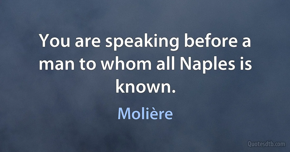 You are speaking before a man to whom all Naples is known. (Molière)