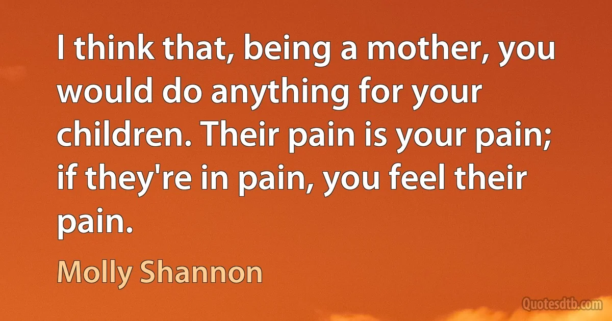 I think that, being a mother, you would do anything for your children. Their pain is your pain; if they're in pain, you feel their pain. (Molly Shannon)