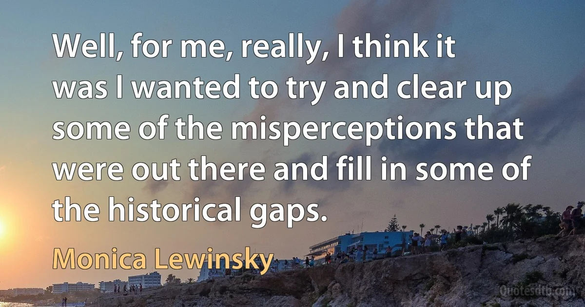 Well, for me, really, I think it was I wanted to try and clear up some of the misperceptions that were out there and fill in some of the historical gaps. (Monica Lewinsky)