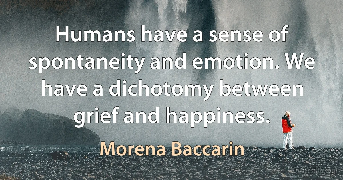 Humans have a sense of spontaneity and emotion. We have a dichotomy between grief and happiness. (Morena Baccarin)