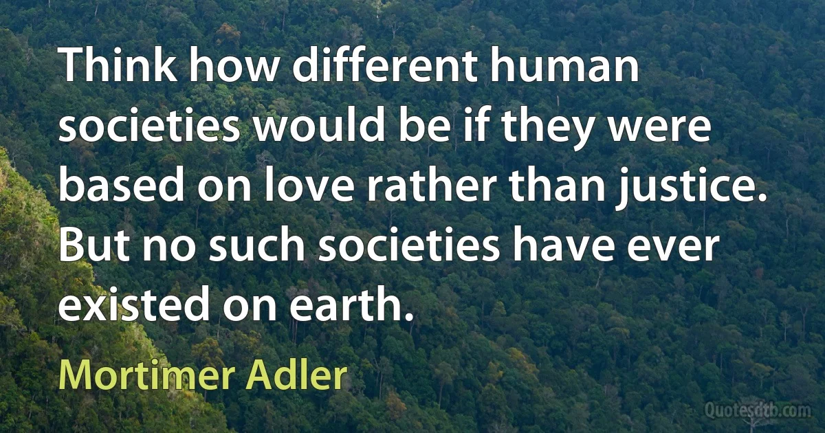 Think how different human societies would be if they were based on love rather than justice. But no such societies have ever existed on earth. (Mortimer Adler)