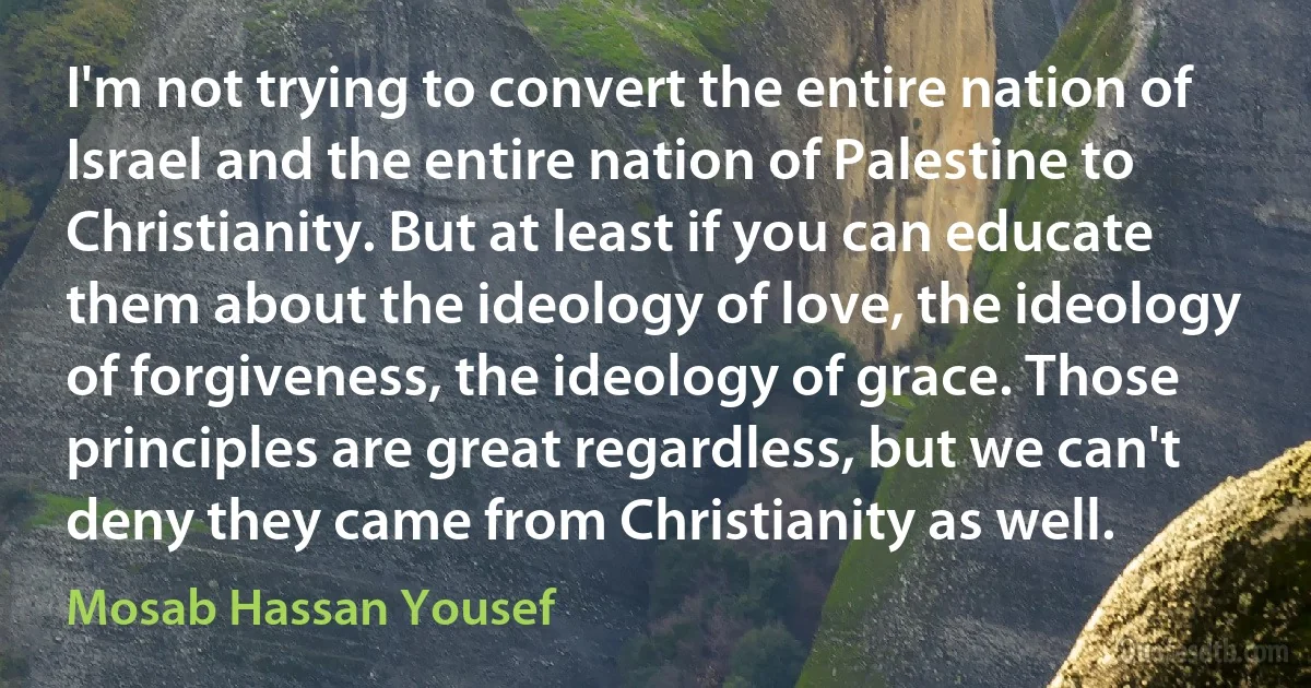 I'm not trying to convert the entire nation of Israel and the entire nation of Palestine to Christianity. But at least if you can educate them about the ideology of love, the ideology of forgiveness, the ideology of grace. Those principles are great regardless, but we can't deny they came from Christianity as well. (Mosab Hassan Yousef)