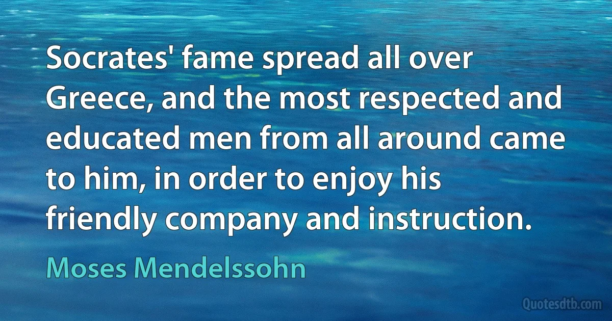 Socrates' fame spread all over Greece, and the most respected and educated men from all around came to him, in order to enjoy his friendly company and instruction. (Moses Mendelssohn)