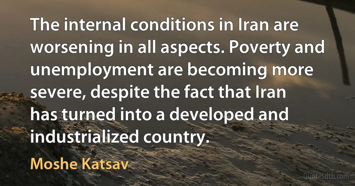 The internal conditions in Iran are worsening in all aspects. Poverty and unemployment are becoming more severe, despite the fact that Iran has turned into a developed and industrialized country. (Moshe Katsav)