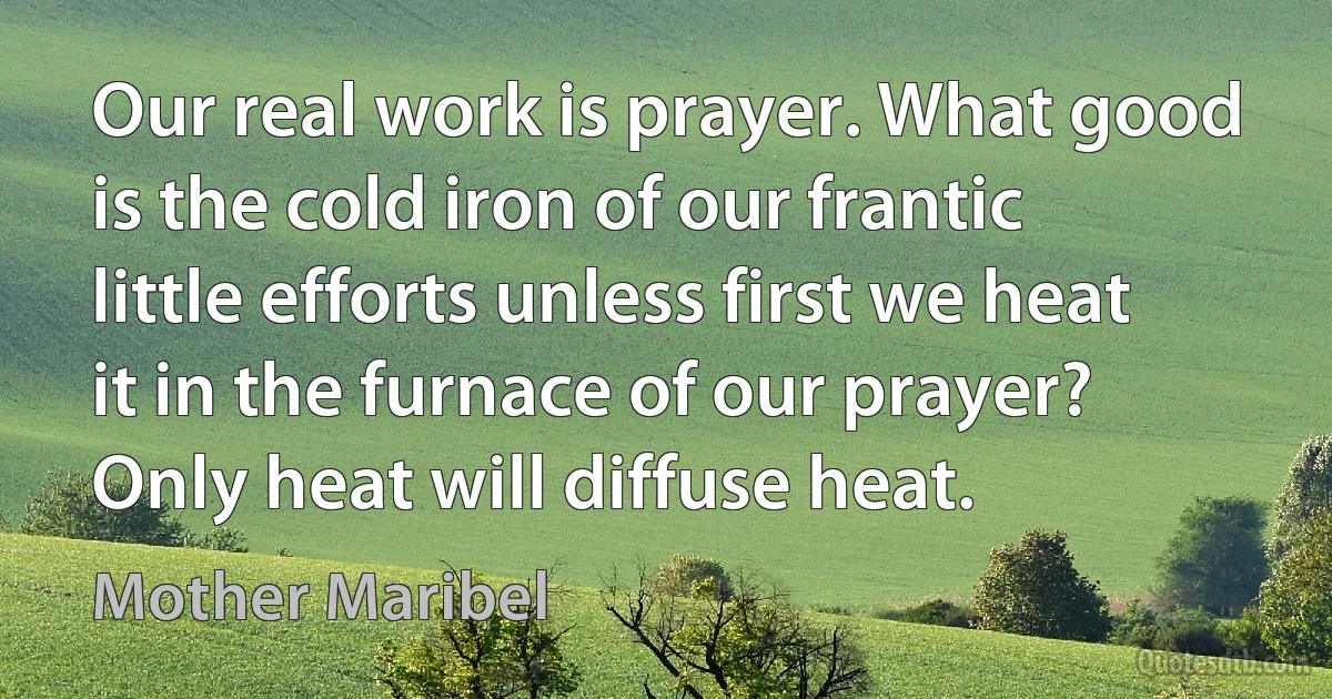 Our real work is prayer. What good is the cold iron of our frantic little efforts unless first we heat it in the furnace of our prayer? Only heat will diffuse heat. (Mother Maribel)