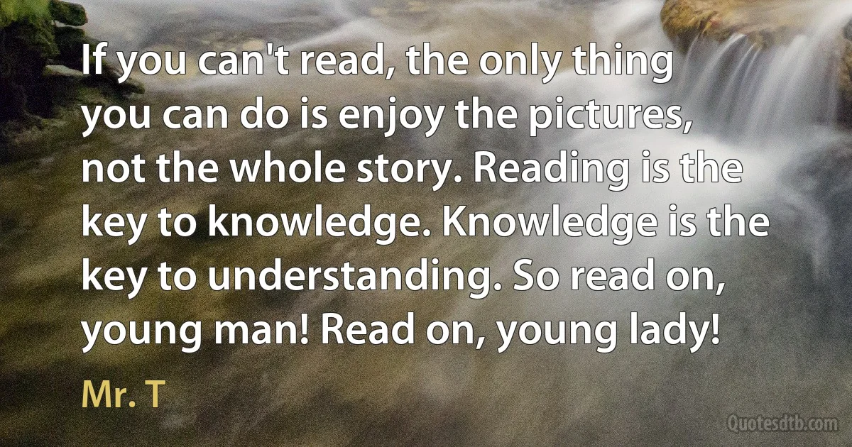 If you can't read, the only thing you can do is enjoy the pictures, not the whole story. Reading is the key to knowledge. Knowledge is the key to understanding. So read on, young man! Read on, young lady! (Mr. T)